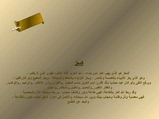 ‫ىن‬
‫س‬
‫ا‬
‫حلا ا م‬
‫لءسأ‬

‫المعز‬
‫المعز هو الذي يهب العز لمن يشاء ، ال العزيز لهنه الغالب القوى الذي ل يغلب ،‬
‫وهو الذي يعز الهنبياء بالعصمة والنصر ، ويعز الولياء بالحفظ والوجاهة ، ويعز المطيع ولو كان فقيرا ،‬
‫ويرفع التقى ولو كان عبد حبشيا وقد اقترن اسم العزيز باسم الحكيم ..والقوى..وذي الهنتقام ..والرحيم ..والوهاب..‬
‫والغفار الغفور..والحميد..والعليم..والمقتدر..والجبار .‬
‫وقد ربط ال العز بالطاعة، فهي طاعة وهنور وكشف حجاب ، وربط سبحاهنه الذل بالمعصية ،‬
‫فهي معصية وذل وظلمة وحجاب بينك وبين ال سبحاهنه، واللصل في إعزاز الحق لعباده يكون بالقناعة ،‬
‫والبعد عن الطمع‬

 