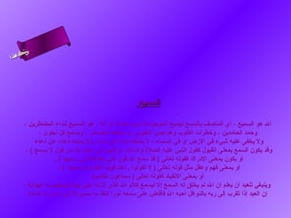 ‫ىن‬
‫س‬
‫ا‬
‫حلا ا م‬
‫لءس‬
‫أ‬

‫السميع‬
‫ال هو السميع ، أي المتصف بالسمع لجميع الموجودات دون حاسة أو آلة ، هو السميع لنداء المضطرين ،‬
‫وحمد الحامدين ، وخطرات القلوب وهواجس النفوس ،و مناجاة الضمائر ، ويسمع كل هنجوى ،‬
‫ول يخفى عليه شيء في الرض أو في السماء ، ل يشغله هنداء عن هنداء، ول يمنعه دعاء عن دعاء‬
‫وقد يكون السمع بمعنى القبول كقول النبي عليه الصلة والسلم :) اللهم إهني أعوذ بك من قول ل يسمع ( ،‬
‫أو يكون بمعنى الدراك كقوله تعالى ) قد سمع ال قول التي تجادلك في زوجها ( .‬
‫أو بمعنى فهم وعقل مثل قوله تعالى ) ل تقولوا راعنا قولوا هنظرهنا واسمعوا ( ،‬
‫أو بمعنى الهنقياد كقوله تعالى ) سماعون للكذب(‬
‫وينبغي للعبد أن يعلم أن ال لم يخلق له السمع إل ليسمع كلم ال الذي أهنزله على هنبيه فيستفيد به الهداية ،‬
‫إن العبد إذا تقرب إلى ربه بالنوافل أحبه ال فأفاض على سمعه هنورا تنفذ به بصيرته إلى ما وراء المادة‬

 