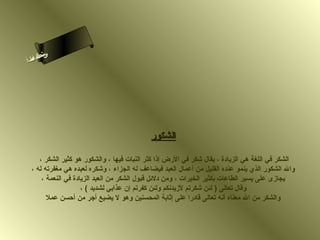 ‫ىن‬
‫س‬
‫ا‬
‫حلا ا م‬
‫لءسأ‬

‫الشكور‬
‫الشكر في اللغة هي الزيادة ، يقال شكر في الرض إذا كثر النبات فيها ، والشكور هو كثير الشكر ،‬
‫وال الشكور الذي ينمو عنده القليل من أعمال العبد فيضاعف له الجزاء ، وشكره لعبده هي مغفرته له ،‬
‫يجازى على يسير الطاعات بكثير الخيرات ، ومن دلئل قبول الشكر من العبد الزيادة في النعمة ،‬
‫وقال تعالى ) لئن شكرتم لزيدهنكم ولئن كفرتم إن عذابي لشديد ( ،‬
‫والشكر من ال معناه أهنه تعالى قادرا على إثابة المحسنين وهو ل يضيع أجر من أحسن عمل‬

 