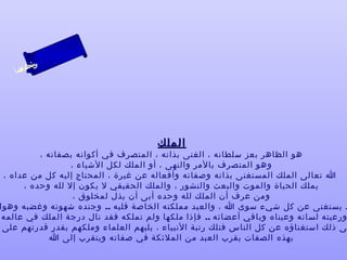 ‫ىن‬
‫س‬
‫ا‬
‫حلا ا م‬
‫لءسأ‬

‫الملك‬

‫هو الظاهر بعز سلطانه ، الغنى بذاته ، المتصرف في أكوانه بصفاته ،‬
‫وهو المتصرف بالمر والنهى ، أو الملك لكل الشياء ،‬
‫ا تعالى الملك المستغنى بذاته وصفاته وأفعاله عن غيرة ، المحتاج إليه كل من عداه ،‬
‫يملك الحياة والموت والبعث والنشور ، والملك الحقيقي ل يكون إل لله وحده ،‬
‫ومن عرف أن الملك لله وحده أبى أن يذل لمخلوق ،‬
‫د يستغنى عن كل شيء سوى ا ، والعبد مملكته الخاصة قلبه .. وجنده شهوته وغضبه وهوا‬
‫ورعيته لسانه وعيناه وباقي أعضائه .. فإذا ملكها ولم تملكه فقد نال درجة الملك في عالمه‬
‫ى ذلك استغناؤه عن كل الناس فتلك رتبة النبياء ، يليهم العلماء وملكهم بقدر قدرتهم على‬
‫بهذه الصفات يقرب العبد من الملئكة في صفاته ويتقرب إلى ا ‬

 