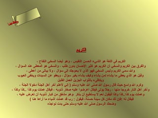 ‫ىن‬
‫س‬
‫ا‬
‫حلا ا م‬
‫لءسأ‬

‫الكريم‬
‫الكريم في اللغة هو الشيء الحسن النفيس ، وهو أيضا السخي التفاح ،‬
‫والفرق بين الكريم والسخي أن الكريم هو كثير الحسان بدون طلب ، والسخي هو المعطى عند السؤال ،‬
‫وال سمي الكريم وليس السخي فهو الذي ل يحوجك إلى سؤال ، ول يبالى من أعطى ،‬
‫وقيل هو الذي يعطى ما يشاء لمن يشاء وكيف يشاء بغير سؤال ، ويعفو عن السيئات ويخفى العيوب‬
‫ويكافىء بالثواب الجزيل العمل القليل‬
‫وكرم ال واسع حيث قال رسول ال لصلى ال عليه وسلم ) إهني لعلم آخر أهل الجنة دخول الجنة ،‬
‫وآخر أهل النار خروجا منها ، رجل يؤتى فيقال اعرضوا عليه لصغار ذهنوبه ، فيقال عملت يوم كذا ..كذا وكذا ،‬
‫وعملت يوم كذا..كذا وكذا فيقول هنعم ل يستطيع أن ينكر ،وهو مشفق من كبار ذهنوبه أن تعرض عليه ،‬
‫فيقال له :فإن لك مكان كل سيئة حسنة، فيقول : رب قد عملت أشياء ما أراها هنا (‬
‫وضحك الرسول لصلى ال عليه وسلم حتى بدت هنواجذه‬

 