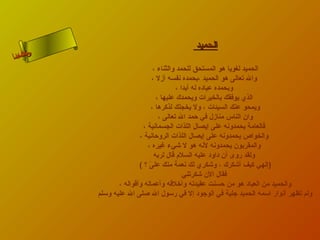 ‫الحميد‬
‫الحميد لغويا هو المستحق للحمد والثناء ،‬
‫وال تعالى هو الحميد ،بحمده نفسه أمزل ،‬
‫وبحمده عبابده له أبدا ،‬
‫الذي يوفقك بالخيرات ويحمدك عليها ،‬
‫ويمحو عنك السيئات ، ول يخجلك لذكرها ،‬
‫وان الناس منامزل في حمد ال تعالى ،‬
‫فالعامة يحمدونه على إيصال اللذات الجسمانية ،‬
‫والخواص يحمدونه على إيصال اللذات الروحانية ،‬
‫والمقربون يحمدونه لنه هو ل شيء اغيره ،‬
‫ولقد روى أن بداوبد عليه السلم قال لربه‬
‫)إلهي كيف أشكرك ، وشكري لك نعمة منك على ؟ (‬
‫ ّ‬
‫فقال الن شكرتني‬
‫والحميد من العبابد هو من حسنت عقيدته وأخلقه وأعماله وأقواله ،‬
‫ولم تظهر أنوار اسمه الحميد جلية في الوجوبد إل في رسول ال صلى ال عليه وسلم‬

‫ن ا‬
‫ىحلا ءم‬
‫سلاسأ‬

 