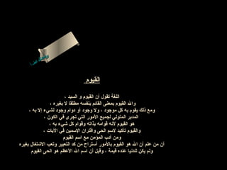 ‫ىن‬
‫سح لا‬
‫ل ا‬
‫م‬
‫اءس‬
‫أ‬

‫القيوم‬
‫اللغة تقول أن القيوم و السيد ،‬
‫وال القيوم بمعنى القائم بنفسه مطلقا ل بغيره ،‬
‫ومع ذلك يقوم به كل موجوبد ، ول وجوبد أو بدوام وجوبد لشيء إل به ،‬
‫المدبر المتولي لجميع المور التي تجرى في الكون ،‬
‫هو القيوم لنه قوامه بذاته وقوام كل شيء به ،‬
‫والقيوم تأكيد لسم الحى واقتران السمين في اليات ،‬
‫ومن أبدب المؤمن مع اسم القيوم‬
‫أن من علم أن ال هو القيوم بالمور أستراح من كد التعبير وتعب الشتغال بغيره‬
‫ولم يكن للدنيا عنده قيمة ، وقيل أن اسم ال العظم هو الحى القيوم‬

 