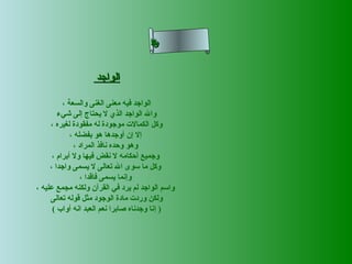 ‫ى‬
‫ح‬
‫ل‬
‫سم‬
‫نلاا‬
‫ء‬
‫سأ‬

‫الواجد‬
‫الواجد فيه معنى الغنى والسعة ،‬
‫وال الواجد الذي ل يحتاج إلى شيء‬
‫وكل الكمال ت موجودة له مفقودة لغيره ،‬
‫إل إن أوجدها هو بفضله ،‬
‫وهو وحده نافذ المراد ،‬
‫وجميع أحكامه ل نقض فيها ول أبرام ،‬
‫وكل ما سوى ال تعالى ل يسمى واجدا ،‬
‫وإنما يسمى فاقدا ،‬
‫واسم الواجد لم يرد في القرآن ولكنه مجمع عليه ،‬
‫ولكن ورد ت مادة الوجود مثل قوله تعالى‬
‫) إنا وجدناه صابرا نعم العبد انه أواب (‬

 