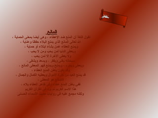 ‫سلالى‬
‫أءاحن‬
‫ما س‬

‫المانع‬
‫تقول اللغة أن المنع ضد العطاء ، وهى أيضا بمعنى الحماية ،‬
‫ال تعالى المانع الذي يمنع البلء حفظا وعناية ،‬
‫ويمنع العطاء عمن يشاء ابتلء أو حماية ،‬
‫ويعطى الدنيا لمن يحب ومن ل يحب ،‬
‫ول يعطى الخرة إل لمن يحب ،‬
‫سبحانه يغنى ويفقر ، ويسعد ويشقى ،‬
‫ويعطى ويحرم ، ويمنح ويمنع فهو المعطى المانع ،‬
‫وقد يكون باطن المنع العطاء ،‬
‫قد يمنع العبد من كثرة الموال ويعطيه الكمال والجمال ،‬
‫فالمانع هو المعطى ،‬
‫ففي باطن المنع عطاء وفى ظاهر العطاء بلء ،‬
‫هذا السم الكريم لم يرد في القرآن الكريم‬
‫ولكنه مجمع عليه في روايات حديث السماء الحسنى‬

 