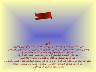 ‫ى‬
‫نلاا‬
‫لم‬
‫سءا‬
‫حسأ‬

‫النور‬
‫تقول اللغة النور هو الضوء والسناء الذي يعين على البصار ، وذلك نوعان دنيوي وأخروي ،‬
‫والدنيوي نوعان : محسوس بعين البصيرة كنور العقل ونور القرآن الكريم ، والخر محسوس بعين البصر ،‬
‫فمن النور اللهي قوله تعالى ) قد جاءكم من ال نور وكتاب مبين (‬
‫ومن النور المحسوس قوله تعالى ) هو الذي جعل الشمس ضياء والقمر نور)،‬
‫والنور في حق ال تعالى هو الظاهر في نفسه بوجوده الذي ل يقبل العدم ،‬
‫المظهر لغيره بإخراجه من ظلمة العدم إلى نور الوجود ، هو الذي مد جميع المخلوقات بالنوار الحسية والمعنوية ،‬
‫وال عز وجل يزيد قلب المؤمن نورا على نور ، يؤيده بنور البرهان ، ثم يؤيده بنور العرفان ،‬
‫والنور المطلق هو ال بل هو نور النوار ،‬

 