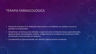 TERAPIA FARMACOLÓGICA
• Aunque los principios de la medicación para el asma en el embarazo son similares a los de las
pacientes no embarazadas.
• Actualmente, los fármacos más utilizados y seguros durante el embarazo incluyen glucocorticoides,
agonistas beta2, anticolinérgicos, teofilina, antagonistas de los receptores de leucotrienos (LTRA),
omalizumab e inmunoterapia con alérgenos.
• La budesonida es el glucocorticoide más utilizado y seguro durante el embarazo.
 