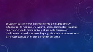 Educación para mejorar el cumplimiento de los pacientes y
estandarizar la medicación, evitar los desencadenantes, tratar las
complicaciones de forma activa y el uso de la terapia con
medicamentos mediante un enfoque gradual son todos necesarios
para estar escritos en el plan de control del asma.
 