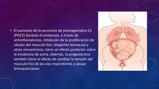 • El aumento de la secreción de prostaglandina E2
(PGE2) durante el embarazo, a través de
antiinflamatorios, inhibición de la proliferación de
células del músculo liso, relajación bronquial y
otros mecanismos, tiene un efecto protector sobre
la incidencia de asma. Además, la progesterona
también tiene el efecto de cambiar la tensión del
músculo liso de las vías respiratorias y causar
bronquiectasias.
 
