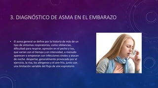 3. DIAGNÓSTICO DE ASMA EN EL EMBARAZO
• El asma general se define por la historia de más de un
tipo de síntomas respiratorios, como sibilancias,
dificultad para respirar, opresión en el pecho y tos,
que varían con el tiempo y en intensidad, a menudo
aparecen o empeoran con infecciones virales y atacan
de noche. despertar, generalmente provocado por el
ejercicio, la risa, los alérgenos y el aire frío, junto con
una limitación variable del flujo de aire espiratorio
 
