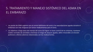 5. TRATAMIENTO Y MANEJO SISTÉMICO DEL ASMA EN
EL EMBARAZO
• Las pautas de GINA sugieren que el control deficiente del asma y las exacerbaciones agudas durante el
embarazo son más riesgosas que tomar medicamentos para el asma.
• Los objetivos a largo plazo del manejo del asma son lograr un buen control de los síntomas, mantener
niveles normales de actividad y minimizar el riesgo de ataques agudos, daño irreversible a la función
pulmonar y efectos adversos relacionados con los medicamentos.
 