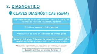 2. DIAGNÓSTICO
CLAVES DIAGNÓSTICAS (GINA)
Tos* o sibilancias durante el ejercicio, la risa o el llanto, en
ausencia de infección respiratoria aparente
Historia de eccema o rinitis alérgica
Antecedentes de asma en familiares de primer grado
Mejoría clínica tras 2-3 meses de tratamiento (corticoides
inhalados o SABA), y empeoramiento tras su suspensión
* Recurrente o persistente, no productiva, que empeora por la noche
Dudas Dx en DD de tos crónica: Rx tórax
 