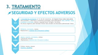 3. TRATAMIENTO
SEGURIDAD Y EFECTOS ADVERSOS
GCI
•  velocidad de crecimiento en 1er año de tratamiento, sin impacto franco sobre talla adulta
• Otros estudios:  talla final si tratamiento prolongado, dosis-dependiente (MAL CONTROL talla)
• Candidiasis orofaríngea, disfonía, sequedad bucal, faringitis, tos refleja
• No efectos negativos sobre densidad mineral ósea (estudio con fluticasona administrada 5 años)
SABA
• Temblores, nerviosismo, mareos
• Palpitaciones y aumento de la frecuencia cardíaca
LABA
• Mareos, insomnio, nerviosismo, cefalea
• Contracción muscular
• Palpitaciones y aumento de la frecuencia cardíaca
ARLT
• Cefalea, mareos, náuseas
• Insomnio, pesadillas
 