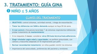 3. TRATAMIENTO: GUÍA GINA
NIÑO  5 AÑOS
CLAVES DEL TRATAMIENTO
• OBJETIVOS: control síntomas, actividad normal, riesgo de exacerbación
• Tratar las sibilancias con SABA a demanda aunque no haya DX de asma
• Si mal control o frecuencia/severidad  de síntomas respiratorios/sibilancias:
probar tratamiento de mantenimiento
• Si no respuesta 3 meses: considerar otros DX/mala técnica/mala adherencia
• Elegir inhalador según edad y capacidades: se prefiere presurizado, con
cámara y mascarilla adaptada (5-10 respiraciones por puff)
• Revisar necesidad de tratamiento: en niños pueden remitir los síntomas
• Importancia del autocuidado, preferencias del paciente y revisiones
 