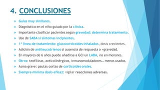 4. CONCLUSIONES
 Guías muy similares.
 Diagnóstico en el niño guiado por la clínica.
 Importante clasificar pacientes según gravedad: determina tratamiento.
 Uso de SABA si síntomas incipientes.
 1ª línea de tratamiento: glucocorticoides inhalados, dosis crecientes.
 Adición de antileucotrienos si ausencia de respuesta o >gravedad.
 En mayores de 6 años puede añadirse a GCI un LABA, no en menores.
 Otros: teofilinas, anticolinérgicos, inmunomoduladores… menos usados.
 Asma grave: pautas cortas de corticoides orales.
 Siempre mínima dosis eficaz: vigilar reacciones adversas.
 