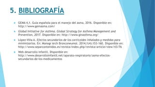 5. BIBLIOGRAFÍA
 GEMA 4,1. Guía española para el manejo del asma, 2016. Disponible en:
http://www.gemasma.com/
 Global Initiative for Asthma. Global Strategy for Asthma Management and
Prevention, 2017. Disponible en: http://www.ginasthma.org/
 López-Viña A. Efectos secundarios de los corticoides inhalados y medidas para
minimizarlos. En: Monogr Arch Bronconeumol. 2014;1(4):153-160. Disponible en:
http://www.separcontenidos.es/revista/index.php/revista/article/view/43/76
 Web desarrollo infantil. Disponible en:
http://www.desarrolloinfantil.net/aparato-respiratorio/asma-efectos-
secundarios-de-los-medicamentos
 