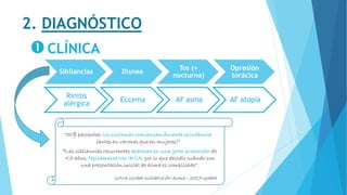 2. DIAGNÓSTICO
CLÍNICA
Sibilancias Disnea
Tos (+
nocturna)
Opresión
torácica
Rinitis
alérgica
Eccema AF asma AF atopia
“50% pacientes: los síntomas comienzan durante la infancia
(antes en varones que en mujeres)”
GINA, Global Initiative for Asma – 2017 update
“Las sibilancias recurrentes aparecen en una gran proporción de
<5 años, típicamente con IRVA, por lo que decidir cuándo son
una presentación inicial de asma es complicado”.
 