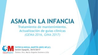 ASMA EN LA INFANCIA
Tratamiento de mantenimiento.
Actualización de guías clínicas
(GEMA 2016, GINA 2017)
Tutora: Dra. María Ángeles Sesmero Lillo
PATRICIA NOGAL MARTÍN (MIR3 MFyC)
Sesión GpapAS, 30/5/2017
 
