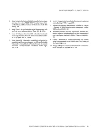 I. CARVAJAL URUEÑA, A. GARCÍA MERINO




2. Global Initiative for Asthma. Global Strategy for Asthma Mana-      6. Ferrés J. Comparison of two nebulized treatments in wheezing
   gement and Prevention. NHLBI/WHO Workshop Report. Natio-               infants. Eur Respir J 1988; I (suppl): 306.
   nal Heart, Lung and Blood Institute. NIH Publication No. 95-3659.   7. Pedersen S. Management of acute asthma in children. In: O´Byrne
   January, 1995.                                                         P, Thomson NC (eds). Manual of asthma management. London:
3. British Thoracic Society. Guidelines on the Management of Asth-        W B Saunders, 1995: 511-542.
   ma. Acute severe asthma in children. Thorax 1993; 48: S1-S44.       8. Provisional committee on quality improvement. American Aca-
4. Grupo de Trabajo en Asma Infantil de la Sociedad Española de           demy of Pediatrics. Practice parameter: the office management of
   Neumología Pediátrica. Protocolo de tratamiento del asma infan-        acute exacerbations of asthma in children. Pediatrics 1994; 93: 119-
   til. An Esp Pediatr 1995; 43: 439-446.                                 126.

5. Grupo Regional de Trabajo sobre Asma Infantil en Atención Pri-      9. Godfrey S, Kamboroff PL, Nairn JR. Spyrometry, lung volumes
   maria (Asturias). Consensos alcanzados por el Grupo Regional de        and airway resistance in normal children aged 5 to 18 years. Br J
   Trabajo sobre el Asma Infantil en Atención Primaria. En: Libro de      Dis Chest 1970; 64: 15-24.
   Resúmenes. Curso Práctico sobre Asma Infantil. Madrid: Ergon,       10. Murphy SJ, Kelly W. Avances en el tratamiento de la crisis asmá-
   1997: 43-54.                                                            tica en niños. PIR (ed esp) 1996; 17: 351-358.




                                   BOLETÍN DE LA SOCIEDAD DE PEDIATRÍA DE ASTURIAS, CANTABRIA, CASTILLA Y LEÓN                            165
 