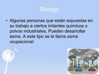 Riesgo
• Algunas personas que están expuestas en
su trabajo a ciertos irritantes químicos o
polvos industriales. Pueden desarrollar
asma. A este tipo se le llama asma
ocupacional.
 