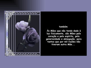 também  Às Mães que não tendo dado à luz fisicamente, são Mães pelo coração e pelo espírito, pela generosidade e abnegação, para tantos que por mil razões não tiveram outra Mãe...  