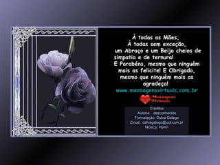 À todas as Mães,  À todas sem exceção, um Abraço e um Beijo cheios de simpatia e de ternura!  E Parabéns, mesmo que ninguém mais as felicite! E Obrigado, mesmo que ninguém mais as agradeça!  www.mensagensvirtuais.com.br Créditos Autoria:  desconhecida Formatação: Dalva Galego Email:  [email_address] Música: Hymn 