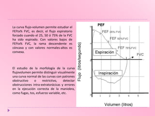 La curva flujo-volumen permite estudiar el
FEFtx% FVC, es decir, el flujo espiratorio
forzado cuando el 25, 50 ó 75% de la FVC
ha sido espirado. Con valores bajos de
FEFtx% FVC, la rama descendente es
cóncava y con valores normales-altos es
convexa.

El estudio de la morfología de la curva
flujovolumen permite distinguir visualmente
una curva normal de las curvas con patrones
obstructivo
o
restrictivo,
detectar
obstrucciones intra-extratorácicas y errores
en la ejecución correcta de la maniobra,
como fugas, tos, esfuerzo variable, etc.

 