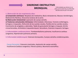 SINDROME OBSTRUCTIVO
Enfermedades que afectan la vía
BRONQUIAL
aérea, por lo tanto hay una dificultad
del paso del aire por la vía aérea.

1. Obstrucción de vías respiratorias altas:
a) Compresión extrínseca: Neoplasia de mediastino, Bocio retroesternal, Absceso retrofaríngeo,
Mediastinitis fibrótica, Aneurisma torácico de la aorta.
b) Obstrucción intraluminal: aspiración de cuerpo extraño.
c) Trastornos estructurales intrínsecos: Enfermedades infecciosas, Tumores orofaríngeos,
laríngeos o traqueales, Disfunción de las cuerdas vocales, Parálisis de las cuerdas vocales,
Crecimiento de amígdalas y adenoides, Tejido de granulación faríngeo o traqueal, Artritis
cricoaritenoidea, Amiloidosis traqueobronquial, Sarcoidosis, Estenosis traqueal o laríngea.
2. Enfermedades cardiovasculares: Tromboembolismo pulmonar, Insuficiencia cardiaca
congestiva, Hipertensión pulmonar primaria.
3. Enfermedad endobronquial: Estenosis bronquiales, Cuerpos extraños endobronquiales.

Causas frecuentes: Estenosis cicatrizales, Aspiración de cuerpo extraño,
Insuficiencia Cardiaca congestiva, Fibrosis quística, Neumonía eosinofílica.

 