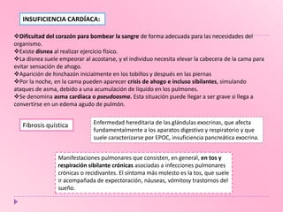INSUFICIENCIA CARDÍACA:
Dificultad del corazón para bombear la sangre de forma adecuada para las necesidades del
organismo.
Existe disnea al realizar ejercicio físico.
La disnea suele empeorar al acostarse, y el individuo necesita elevar la cabecera de la cama para
evitar sensación de ahogo.
Aparición de hinchazón inicialmente en los tobillos y después en las piernas
Por la noche, en la cama pueden aparecer crisis de ahogo e incluso sibilantes, simulando
ataques de asma, debido a una acumulación de líquido en los pulmones.
Se denomina asma cardiaca o pseudoasma. Esta situación puede llegar a ser grave si llega a
convertirse en un edema agudo de pulmón.

Fibrosis quística

Enfermedad hereditaria de las glándulas exocrinas, que afecta
fundamentalmente a los aparatos digestivo y respiratorio y que
suele caracterizarse por EPOC, insuficiencia pancreática exocrina.

Manifestaciones pulmonares que consisten, en general, en tos y
respiración sibilante crónicas asociadas a infecciones pulmonares
crónicas o recidivantes. El síntoma más molesto es la tos, que suele
ir acompañada de expectoración, náuseas, vómitosy trastornos del
sueño.

 