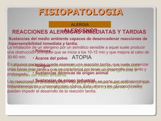 FISIOPATOLOGIAFISIOPATOLOGIA
ALERGIA
ATOPIA
Se considera una condición hereditaria caracterizada por una respuesta
inmunológica excesiva, debida a la producción elevada de IgE frente a
sustancias del medio ambiente.
La anomalía en el cromosoma 11 produce una síntesis exagerada de IgE por
los linfocitos B a su vez regulada por citocinas IL4 (TH2) y el INF-γ (TH1).
REACCIONES ALERGICAS INMEDIATAS Y TARDIAS
La inhalación de un alergeno por un asmático sensible a aquel suele producir
una obstrucción bronquial que se inicia a los 10-15 min y que mejora al cabo de
30-60 min.
En algunos pacientes puede aparecer una reacción tardía, que suele comenzar
unas horas mas tarde y que se caracteriza por tener un desarrollo mas lento y
prolongado.
Las reacciones inmediatas pueden ser prevenidas en parte por antihistamínicos,
betaadrenergicos y cromoglicolato sódico. Este ultimo y los glucocorticoides
pueden impedir el desarrollo de la reacción tardía.
ALERGENOS
Sustancias del medio ambiente capaces de desencadenar reacciones de
hipersensibilidad inmediata y tardía.
• Pólenes
• Ácaros del polvo
• Hongos
• Sustancias dérmicas de origen animal
• Sustancias de origen industrial
 