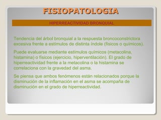 FISIOPATOLOGIAFISIOPATOLOGIA
HIPERREACTIVIDAD BRONQUIAL
Tendencia del árbol bronquial a la respuesta broncoconstrictora
excesiva frente a estímulos de distinta índole (físicos o químicos).
Puede evaluarse mediante estímulos químicos (metacolina,
histamina) o físicos (ejercicio, hiperventilación). El grado de
hiperreactividad frente a la metacolina o la histamina se
correlaciona con la gravedad del asma.
Se piensa que ambos fenómenos están relacionados porque la
disminución de la inflamación en el asma se acompaña de
disminución en el grado de hiperreactividad.
 