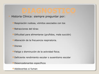  Historia Clínica: siempre preguntar por:
Respiración ruidosa, vómitos asociados con tos
Retracciones del tórax
Dificultad para alimentarse (gruñidos, mala succión)
Alteración de la frecuencia respiratoria.
Disnea
Fatiga o disminución de la actividad física.
Deficiente rendimiento escolar o ausentismo escolar
Desencadenantes específicos
Adolecentes si fuman
 