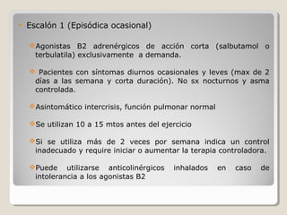  Escalón 1 (Episódica ocasional)
Agonistas B2 adrenérgicos de acción corta (salbutamol o
terbulatila) exclusivamente a demanda.
 Pacientes con síntomas diurnos ocasionales y leves (max de 2
días a las semana y corta duración). No sx nocturnos y asma
controlada.
Asintomático intercrisis, función pulmonar normal
Se utilizan 10 a 15 mtos antes del ejercicio
Si se utiliza más de 2 veces por semana indica un control
inadecuado y require iniciar o aumentar la terapia controladora.
Puede utilizarse anticolinérgicos inhalados en caso de
intolerancia a los agonistas B2
 