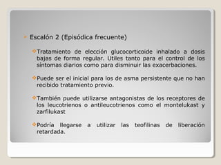  Escalón 2 (Episódica frecuente)
Tratamiento de elección glucocorticoide inhalado a dosis
bajas de forma regular. Utiles tanto para el control de los
síntomas diarios como para disminuir las exacerbaciones.
Puede ser el inicial para los de asma persistente que no han
recibido tratamiento previo.
También puede utilizarse antagonistas de los receptores de
los leucotrienos o antileucotrienos como el montelukast y
zarfilukast
Podría llegarse a utilizar las teofilinas de liberación
retardada.
 