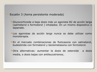  Escalón 3 (Asma persistente moderada)
Glucocorticoide a baja dosis más un agonista B2 de acción larga
(salmeterol o formoterol ) inhalados. En un mismo dispositivo o
separado.
Los agonistas de acción larga nunca se debe utilizar como
monoterapia.
En el mercado combinaciones de fluticasona con salmeterol,
budesónida con formaterol y beclometasona con formoterol.
Otra alternativas: aumentar la dosis de esteroide a dosis
media, o dosis bajas con antileucotrienos.
 