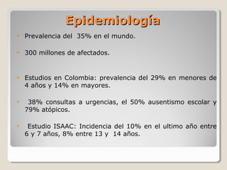 EpidemiologíaEpidemiología
 Prevalencia del 35% en el mundo.
 300 millones de afectados.
 Estudios en Colombia: prevalencia del 29% en menores de
4 años y 14% en mayores.
 38% consultas a urgencias, el 50% ausentismo escolar y
79% atópicos.
 Estudio ISAAC: Incidencia del 10% en el ultimo año entre
6 y 7 años, 8% entre 13 y 14 años.
 
