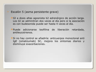  Escalón 5 (asma persistente grave)
GI a dosis altas agosnista b2 adrenérgico de acción larga.
Los GI se adminitran dos veces al día pero si la asociación
es con budesonida puede ser hasta 4 veces al día.
Puede adicionarse teofilina de liberación retardada,
antileucotrienos.
Si no hay control se añadiría: anticuerpos monoclonal anti
IgE (omalizumab) SC, mejora los síntomas diarios y
disminuye exacerbaciones.
 