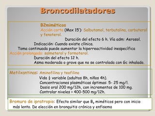 BroncodilatadoresBroncodilatadores
Bromuro de ipratropio: Efecto similar que B2 miméticos pero con inicio
más lento. De elección en bronquitis crónica y enfisema
Metilxantinas: Aminofilina y teofilina
Vida ½ variable (adultos 8h, niños 4h).
Concentraciones plasmáticas óptimas: 5- 25 mg/l.
Dosis oral 200 mg/12h, con incrementos de 100 mg.
Controlar niveles > 400-500 mg/12h.
B2miméticos
Acción corta (Max 15’): Salbutamol, terbutalina, carbuterol
y fenoterol.
Duración del efecto 6 h. Vía adm: Aerosol.
Indicación: Cuando existe clínica.
Toma continuada puede aumentar la hiperreactividad inespecífica
Acción prolongada: salmeterol y formoterol.
Duración del efecto 12 h.
Asma moderada o grave que no se controlada con Gc inhalado.
 