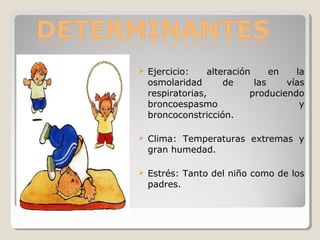  Ejercicio: alteración en la
osmolaridad de las vías
respiratorias, produciendo
broncoespasmo y
broncoconstricción.
 Clima: Temperaturas extremas y
gran humedad.
 Estrés: Tanto del niño como de los
padres.
 