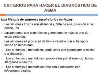 CRITERIOS PARA HACER EL DIAGNÓSTICO DE
ASMA
Una historia de síntomas respiratorios variables:
 Los síntomas típicos son sibilancias, falta de aire, opresión en el
pecho, tos.
 Las personas con asma tienen generalmente más de uno de
estos síntomas.
 Los síntomas se producen de forma variable con el tiempo y
varían en intensidad.
 Los síntomas a menudo se producen o son peores por la noche
o al despertar.
 Los síntomas a menudo son provocados por el ejercicio, la risa,
alérgenos o aire frío.
 Los síntomas a menudo ocurren con o empeoran con
infecciones virales.
 