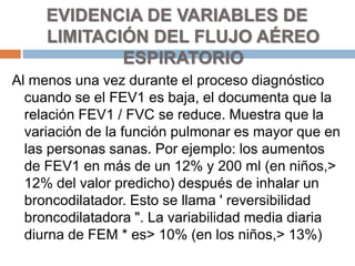 EVIDENCIA DE VARIABLES DE
LIMITACIÓN DEL FLUJO AÉREO
ESPIRATORIO
Al menos una vez durante el proceso diagnóstico
cuando se el FEV1 es baja, el documenta que la
relación FEV1 / FVC se reduce. Muestra que la
variación de la función pulmonar es mayor que en
las personas sanas. Por ejemplo: los aumentos
de FEV1 en más de un 12% y 200 ml (en niños,>
12% del valor predicho) después de inhalar un
broncodilatador. Esto se llama ' reversibilidad
broncodilatadora ". La variabilidad media diaria
diurna de FEM * es> 10% (en los niños,> 13%)
 