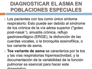  Los pacientes con tos como único síntoma
respiratorio: Esto puede ser debido al síndrome
de tos crónica de la vía aérea superior ("goteo
post-nasal '), sinusitis crónica, reflujo
gastroesofágico (ERGE), la disfunción de las
cuerdas vocales, o la bronquitis eosinofílica, o
tos variante de asma.
 Tos variante de asma se caracteriza por la tos
y las vías respiratorias hiperreactividad, y la
documentación de la variabilidad de la función
pulmonar es esencial para hacer este
DIAGNOSTICAR EL ASMA EN
POBLACIONES ESPECIALES
 