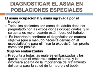 El asma ocupacional y asma agravada por el
trabajo
 Todos los pacientes con asma del adulto debe ser
preguntado por las exposiciones ocupacionales, y si
su asma es mejor cuando están fuera del trabajo.
 Es importante confirmar el diagnóstico de manera
objetiva (que a menudo necesita derivación al
especialista) y para eliminar la exposición tan pronto
como sea posible.
Mujeres embarazadas
 Pregunta a todas las mujeres embarazadas y los
que planean el embarazo sobre el asma, y les
informará acerca de la importancia del tratamiento
del asma para la salud de la madre y el bebé.
DIAGNOSTICAR EL ASMA EN
POBLACIONES ESPECIALES
 