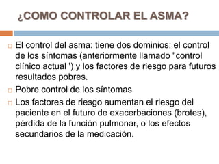 ¿COMO CONTROLAR EL ASMA?
 El control del asma: tiene dos dominios: el control
de los síntomas (anteriormente llamado "control
clínico actual ') y los factores de riesgo para futuros
resultados pobres.
 Pobre control de los síntomas
 Los factores de riesgo aumentan el riesgo del
paciente en el futuro de exacerbaciones (brotes),
pérdida de la función pulmonar, o los efectos
secundarios de la medicación.
 