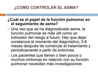 ¿Cuál es el papel de la función pulmonar en
el seguimiento de asma?
 Una vez que se ha diagnosticado asma, la
función pulmonar es más útil como un
indicador del riesgo a futuro. Hay que dejar
constancia al momento del diagnóstico, 3-6
meses después de comenzar el tratamiento y
periódicamente a partir de entonces.
 Los pacientes que tienen o bien pocos o
muchos síntomas en relación con su función
pulmonar necesitan más investigaciones
¿COMO CONTROLAR EL ASMA?
 