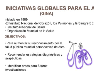 INICIATIVAS GLOBALES PARA EL A
(GINA)
Iniciada en 1989
•El Instituto Nacional del Corazón, los Pulmones y la Sangre EEU
• Instituto Nacional de Salud
• Organización Mundial de la Salud
OBJECTIVOS:
• Para aumentar su reconocimiento por la
salud pública mundial perspectivas de asma
• Recomendar estrategias diagnósticas y
terapéuticas
• Identificar áreas para futuras
investigaciones
 