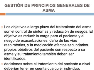 GESTIÓN DE PRINCIPIOS GENERALES DE
ASMA
 Los objetivos a largo plazo del tratamiento del asma
son el control de síntomas y reducción de riesgos. El
objetivo es reducir la carga para el paciente y el
riesgo de exacerbaciones, daño de las vías
respiratorias, y la medicación efectos secundarios.
propios objetivos del paciente con respecto a su
asma y su tratamiento también deben ser
identificados.
 decisiones sobre el tratamiento del paciente a nivel
deberían tener en cuenta cualquier individuo.
 