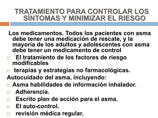 TRATAMIENTO PARA CONTROLAR LOS
SÍNTOMAS Y MINIMIZAR EL RIESGO
Los medicamentos. Todos los pacientes con asma
debe tener una medicación de rescate, y la
mayoría de los adultos y adolescentes con asma
debe tener un medicamento de control
 El tratamiento de los factores de riesgo
modificables
 terapias y estrategias no farmacológicas.
Autocuidado del asma, incluyendo:
 Asma habilidades de información inhalador.
 Adherencia.
 Escrito plan de acción para el asma.
 El auto-control.
 revisión médica regular.
 
