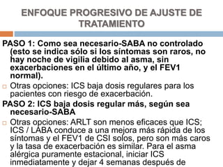 PASO 1: Como sea necesario-SABA no controlado
(esto se indica sólo si los síntomas son raros, no
hay noche de vigilia debido al asma, sin
exacerbaciones en el último año, y el FEV1
normal).
 Otras opciones: ICS baja dosis regulares para los
pacientes con riesgo de exacerbación.
PASO 2: ICS baja dosis regular más, según sea
necesario-SABA
 Otras opciones: ARLT son menos eficaces que ICS;
ICS / LABA conduce a una mejora más rápida de los
síntomas y el FEV1 de CSI solos, pero son más caros
y la tasa de exacerbación es similar. Para el asma
alérgica puramente estacional, iniciar ICS
inmediatamente y dejar 4 semanas después de
ENFOQUE PROGRESIVO DE AJUSTE DE
TRATAMIENTO
 