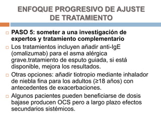 PASO 5: someter a una investigación de
expertos y tratamiento complementario
 Los tratamientos incluyen añadir anti-IgE
(omalizumab) para el asma alérgica
grave.tratamiento de esputo guiada, si está
disponible, mejora los resultados.
 Otras opciones: añadir tiotropio mediante inhalador
de niebla fina para los adultos (≥18 años) con
antecedentes de exacerbaciones.
 Algunos pacientes pueden beneficiarse de dosis
bajase producen OCS pero a largo plazo efectos
secundarios sistémicos.
ENFOQUE PROGRESIVO DE AJUSTE
DE TRATAMIENTO
 